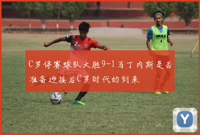 C罗停赛球队大胜9-1马丁内斯是否准备迎接后C罗时代的到来