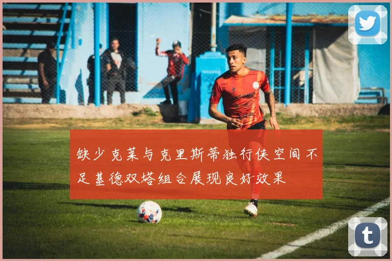 缺少克莱与克里斯蒂独行侠空间不足基德双塔组合展现良好效果