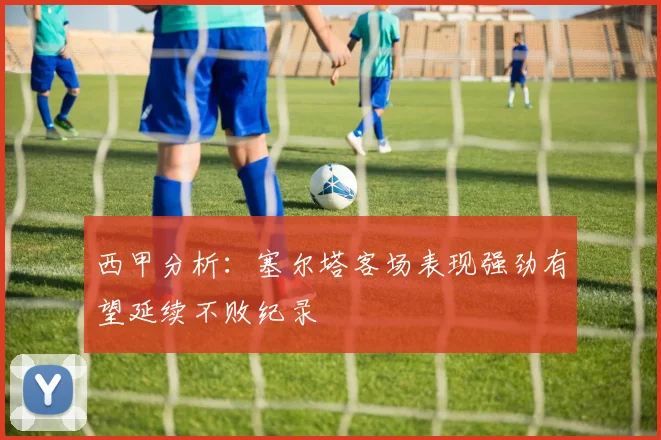 西甲分析：塞尔塔客场表现强劲有望延续不败纪录
