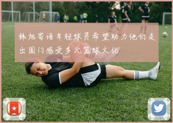 韩旭寄语年轻球员希望助力他们走出国门感受多元篮球文化