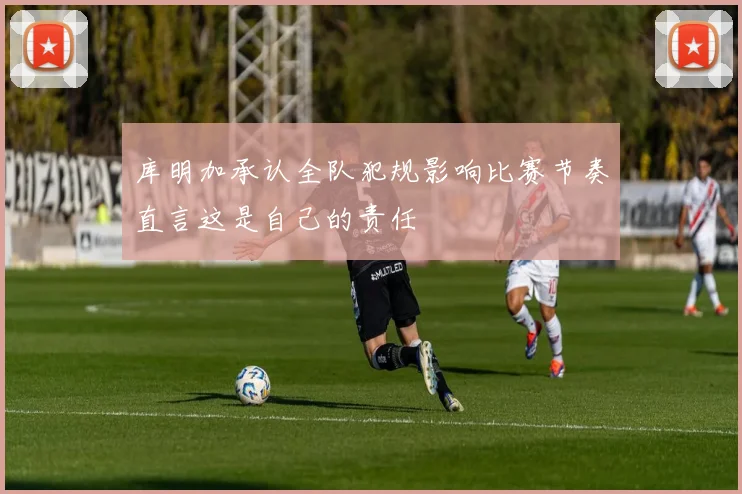 库明加承认全队犯规影响比赛节奏直言这是自己的责任
