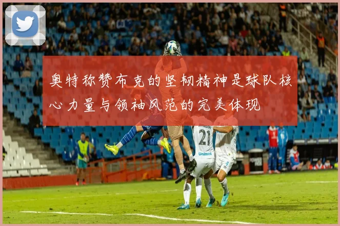 奥特称赞布克的坚韧精神是球队核心力量与领袖风范的完美体现
