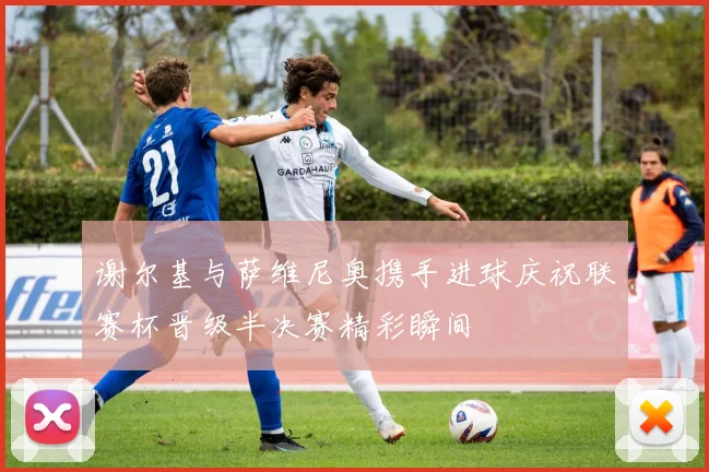 谢尔基与萨维尼奥携手进球庆祝联赛杯晋级半决赛精彩瞬间