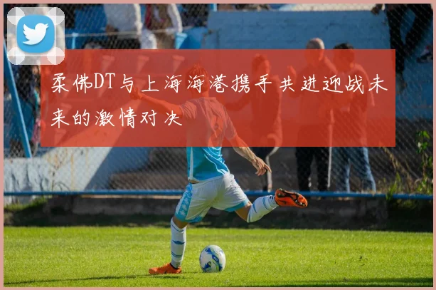 柔佛DT与上海海港携手共进迎战未来的激情对决