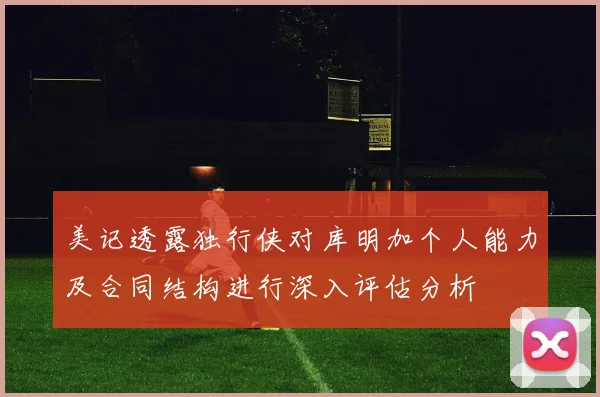美记透露独行侠对库明加个人能力及合同结构进行深入评估分析