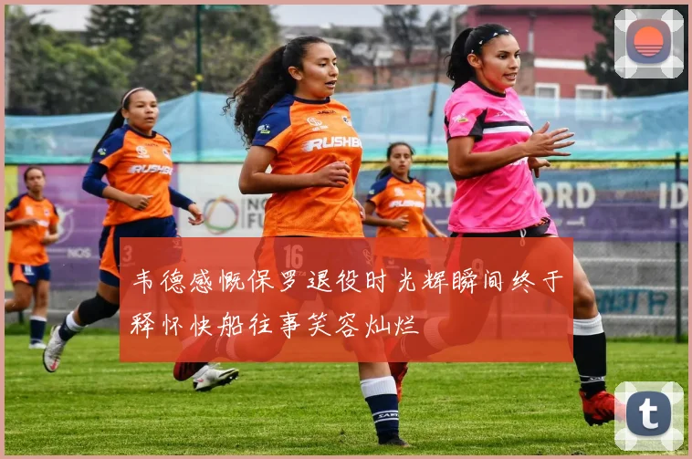 韦德感慨保罗退役时光辉瞬间终于释怀快船往事笑容灿烂