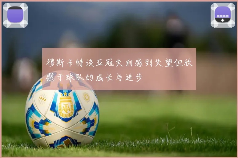 穆斯卡特谈亚冠失利感到失望但欣慰于球队的成长与进步