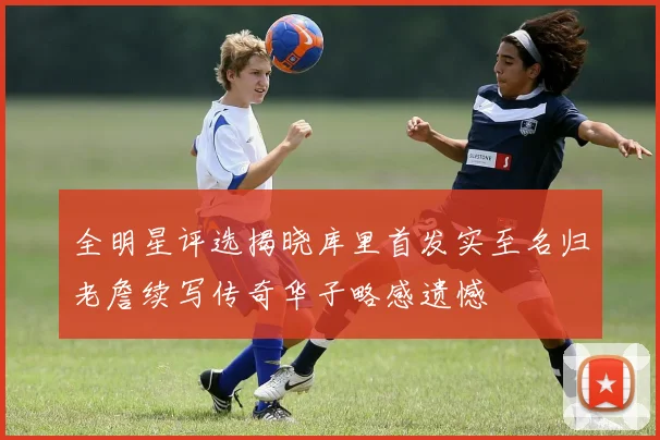 全明星评选揭晓库里首发实至名归老詹续写传奇华子略感遗憾