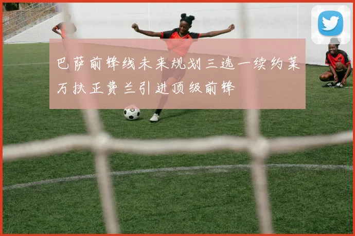 巴萨前锋线未来规划三选一续约莱万扶正费兰引进顶级前锋
