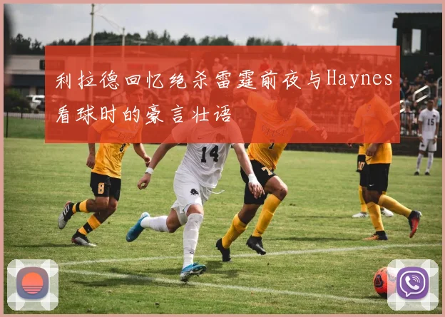 利拉德回忆绝杀雷霆前夜与Haynes看球时的豪言壮语