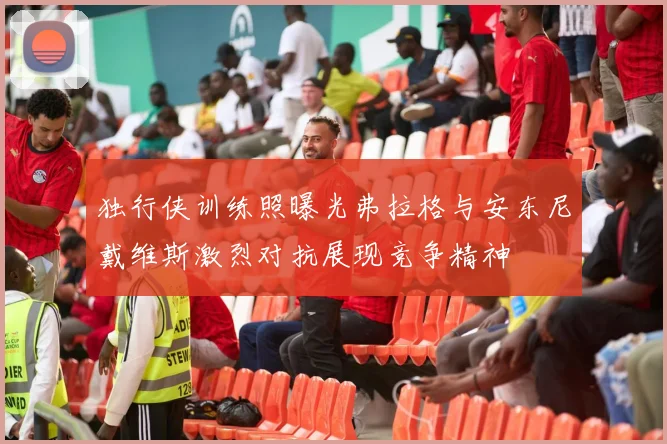 独行侠训练照曝光弗拉格与安东尼戴维斯激烈对抗展现竞争精神