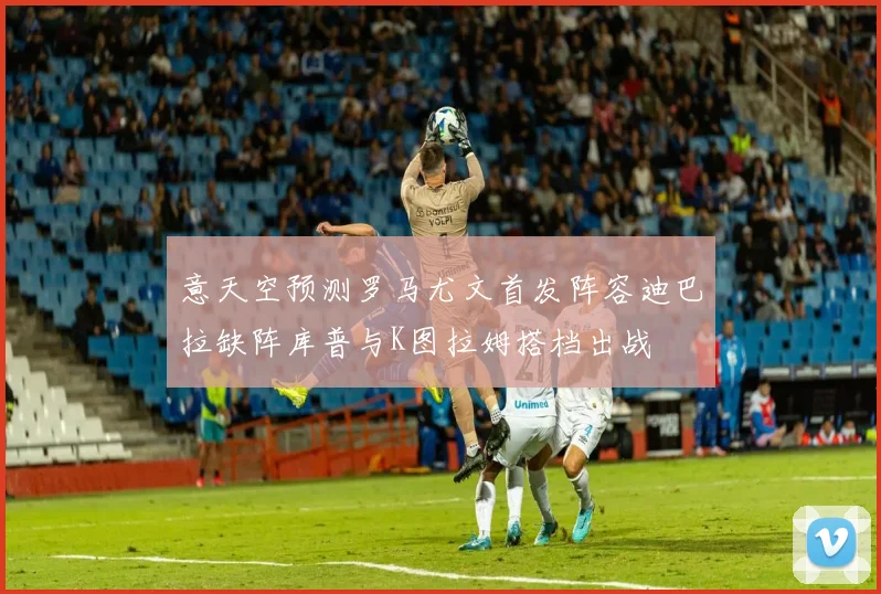意天空预测罗马尤文首发阵容迪巴拉缺阵库普与K图拉姆搭档出战