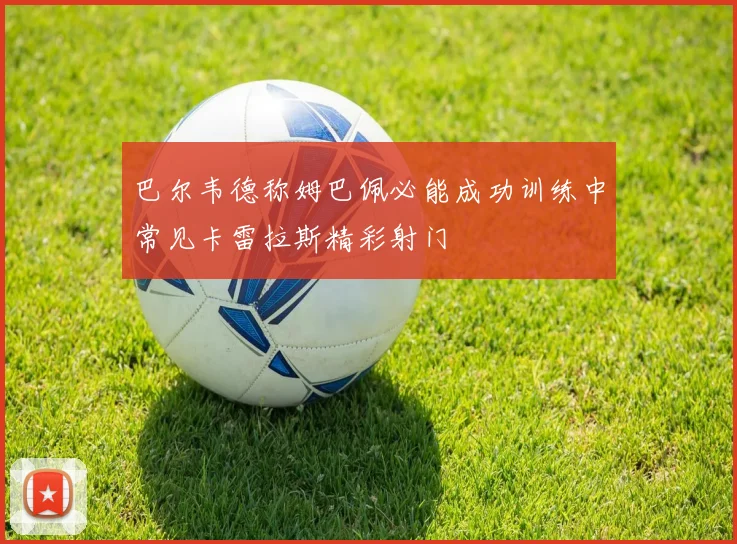 巴尔韦德称姆巴佩必能成功训练中常见卡雷拉斯精彩射门