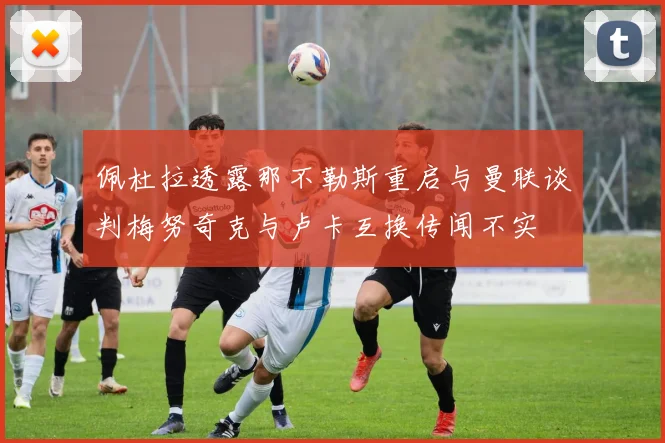 佩杜拉透露那不勒斯重启与曼联谈判梅努奇克与卢卡互换传闻不实