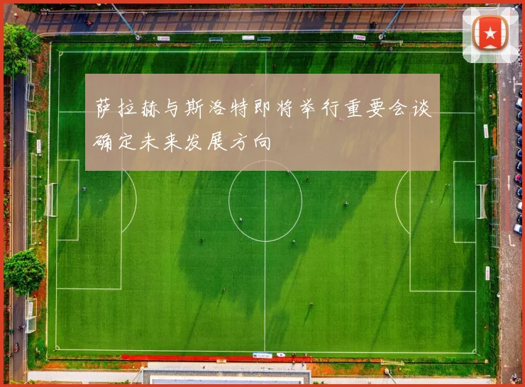 萨拉赫与斯洛特即将举行重要会谈确定未来发展方向