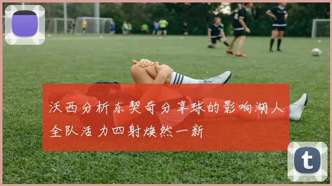 沃西分析东契奇分享球的影响湖人全队活力四射焕然一新