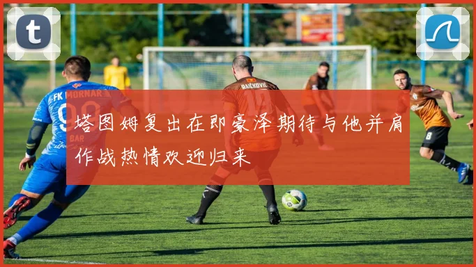 塔图姆复出在即豪泽期待与他并肩作战热情欢迎归来