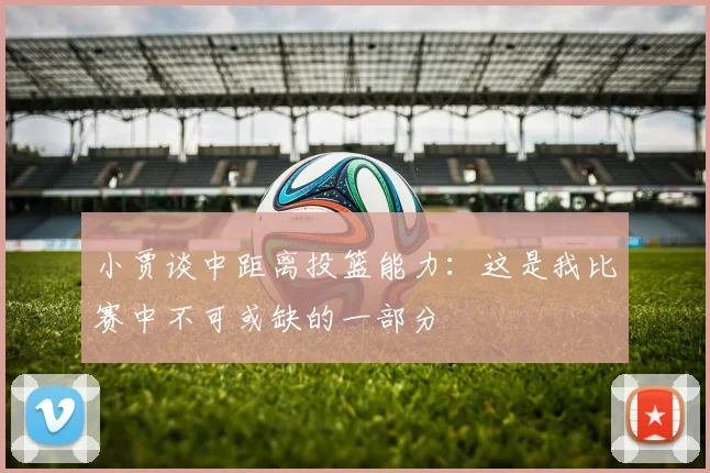 小贾谈中距离投篮能力：这是我比赛中不可或缺的一部分