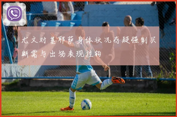 尤文对基耶萨身体状况存疑强制买断需与出场表现挂钩