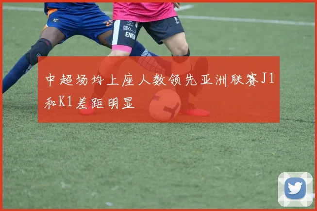 中超场均上座人数领先亚洲联赛J1和K1差距明显