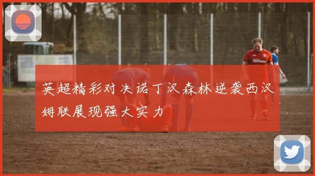 英超精彩对决诺丁汉森林逆袭西汉姆联展现强大实力