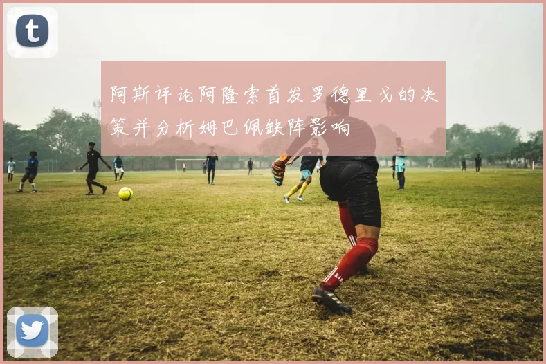 阿斯评论阿隆索首发罗德里戈的决策并分析姆巴佩缺阵影响