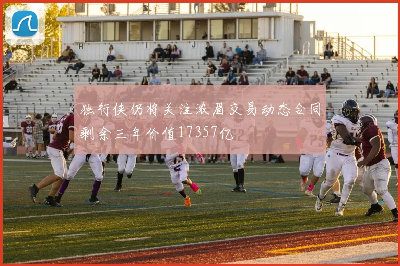 独行侠仍将关注浓眉交易动态合同剩余三年价值17357亿