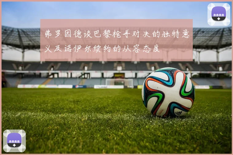 弗罗因德谈巴黎枪手对决的独特意义及诺伊尔续约的从容态度