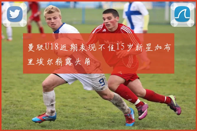 曼联U18近期表现不佳15岁新星加布里埃尔崭露头角