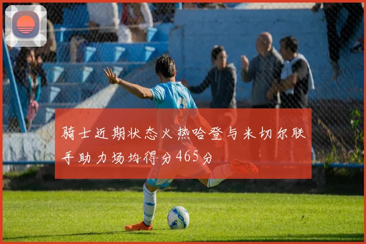 骑士近期状态火热哈登与米切尔联手助力场均得分465分