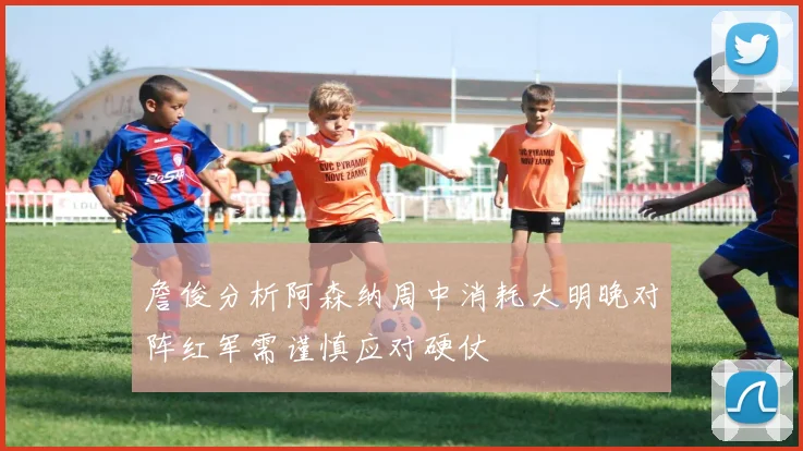 詹俊分析阿森纳周中消耗大明晚对阵红军需谨慎应对硬仗