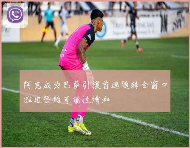 阿克成为巴萨引援首选随转会窗口推进签约可能性增加
