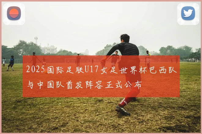 2025国际足联U17女足世界杯巴西队与中国队首发阵容正式公布
