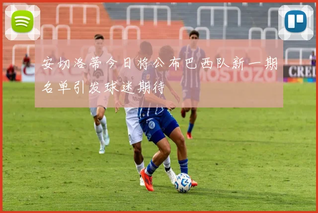 安切洛蒂今日将公布巴西队新一期名单引发球迷期待