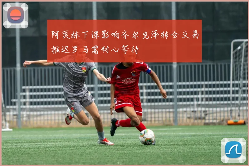 阿莫林下课影响齐尔克泽转会交易推迟罗马需耐心等待